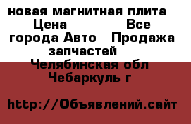 новая магнитная плита › Цена ­ 10 000 - Все города Авто » Продажа запчастей   . Челябинская обл.,Чебаркуль г.